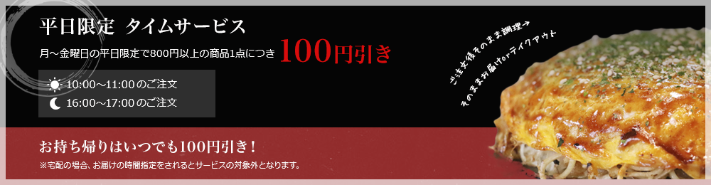平日限定タイムサービス 月曜から金曜の平日限定で800円以上の商品一点につき100円引き！お持ち帰りはいつでも100円引き！